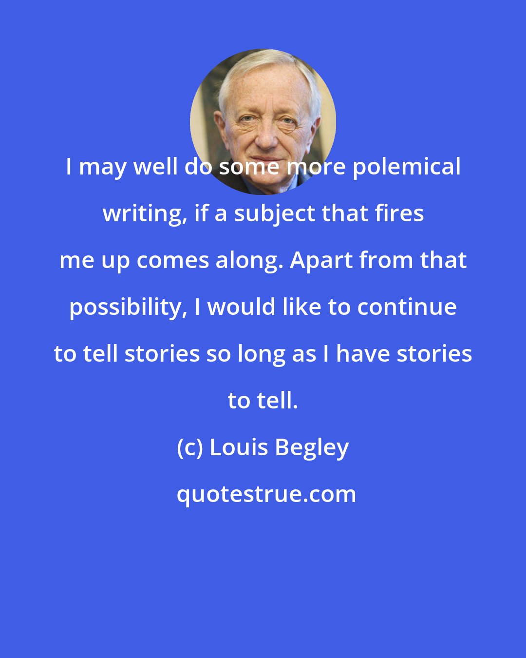 Louis Begley: I may well do some more polemical writing, if a subject that fires me up comes along. Apart from that possibility, I would like to continue to tell stories so long as I have stories to tell.