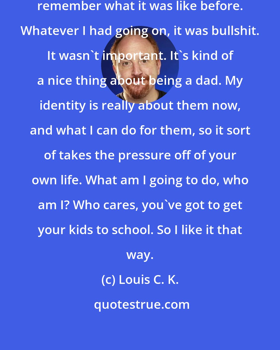 Louis C. K.: [about being a father] I don't really remember what it was like before. Whatever I had going on, it was bullshit. It wasn't important. It's kind of a nice thing about being a dad. My identity is really about them now, and what I can do for them, so it sort of takes the pressure off of your own life. What am I going to do, who am I? Who cares, you've got to get your kids to school. So I like it that way.