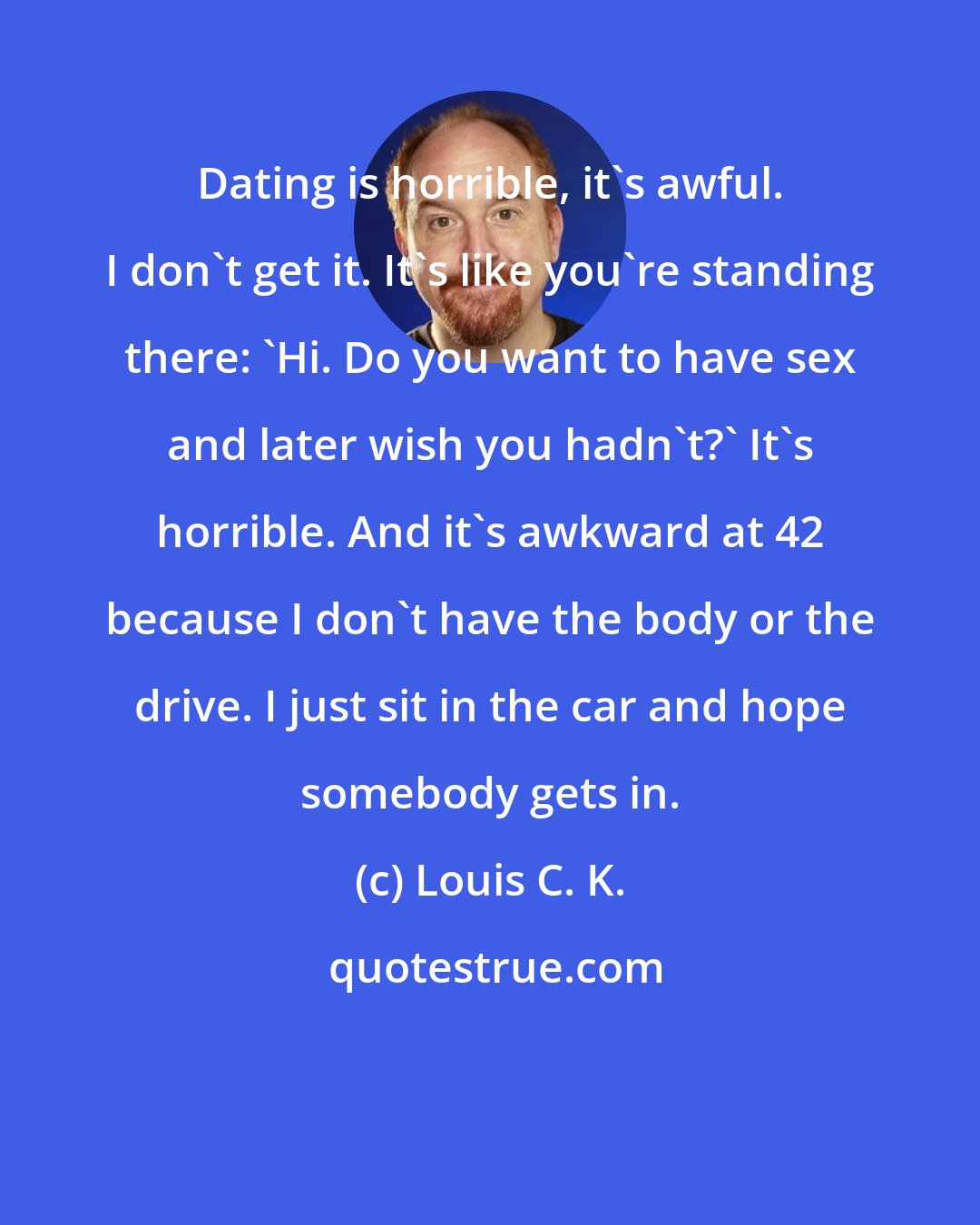 Louis C. K.: Dating is horrible, it's awful. I don't get it. It's like you're standing there: 'Hi. Do you want to have sex and later wish you hadn't?' It's horrible. And it's awkward at 42 because I don't have the body or the drive. I just sit in the car and hope somebody gets in.