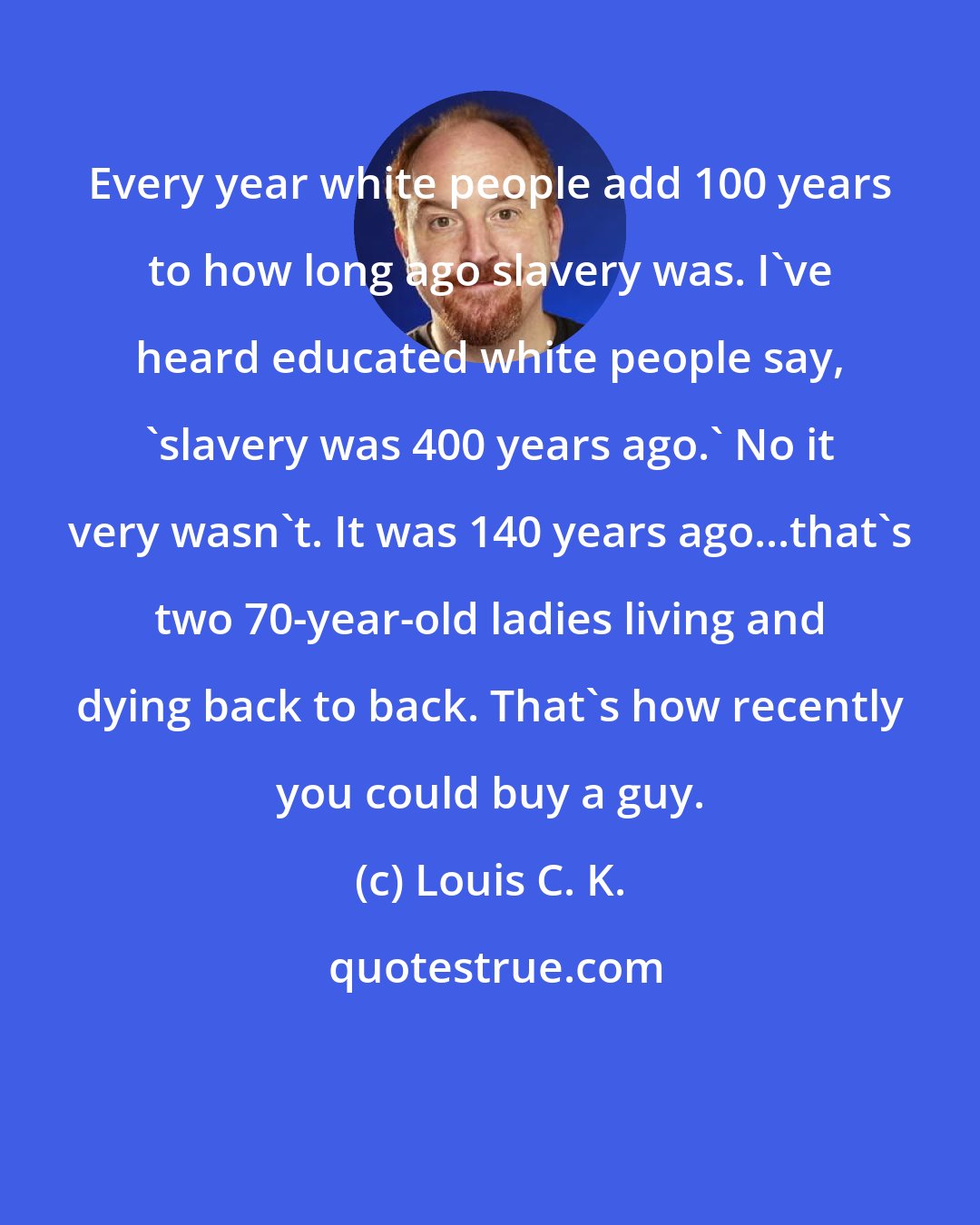 Louis C. K.: Every year white people add 100 years to how long ago slavery was. I've heard educated white people say, 'slavery was 400 years ago.' No it very wasn't. It was 140 years ago...that's two 70-year-old ladies living and dying back to back. That's how recently you could buy a guy.