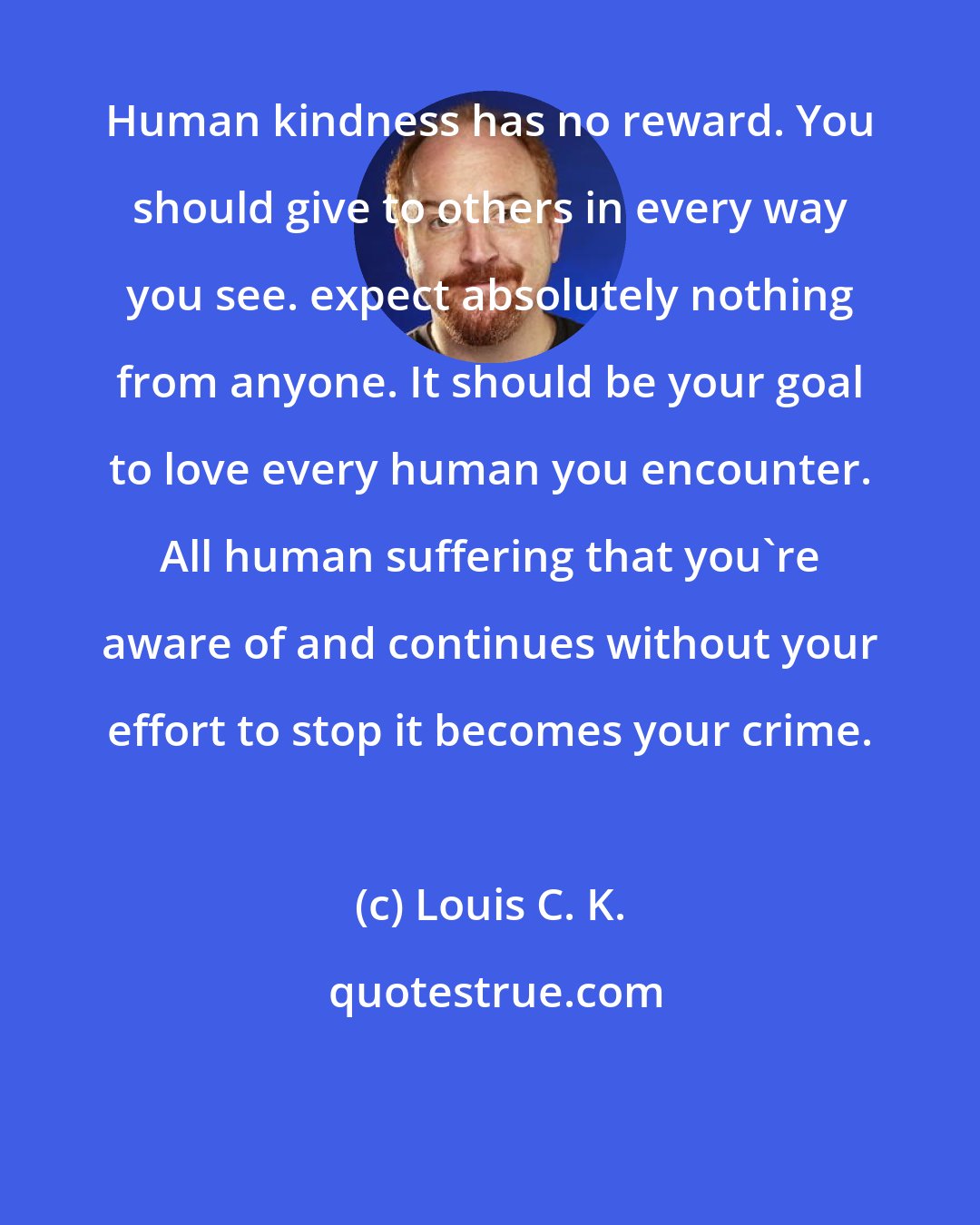 Louis C. K.: Human kindness has no reward. You should give to others in every way you see. expect absolutely nothing from anyone. It should be your goal to love every human you encounter. All human suffering that you're aware of and continues without your effort to stop it becomes your crime.