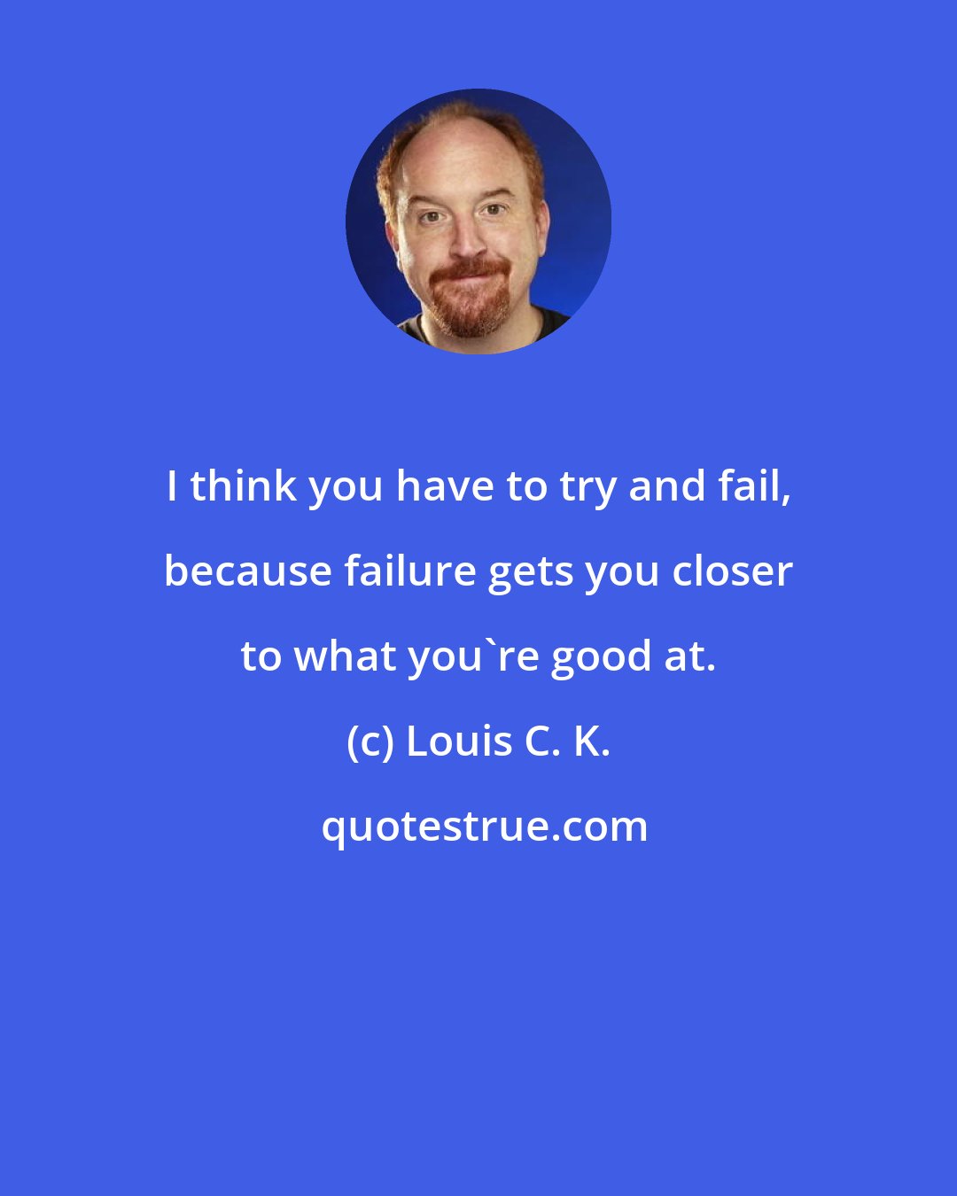 Louis C. K.: I think you have to try and fail, because failure gets you closer to what you're good at.