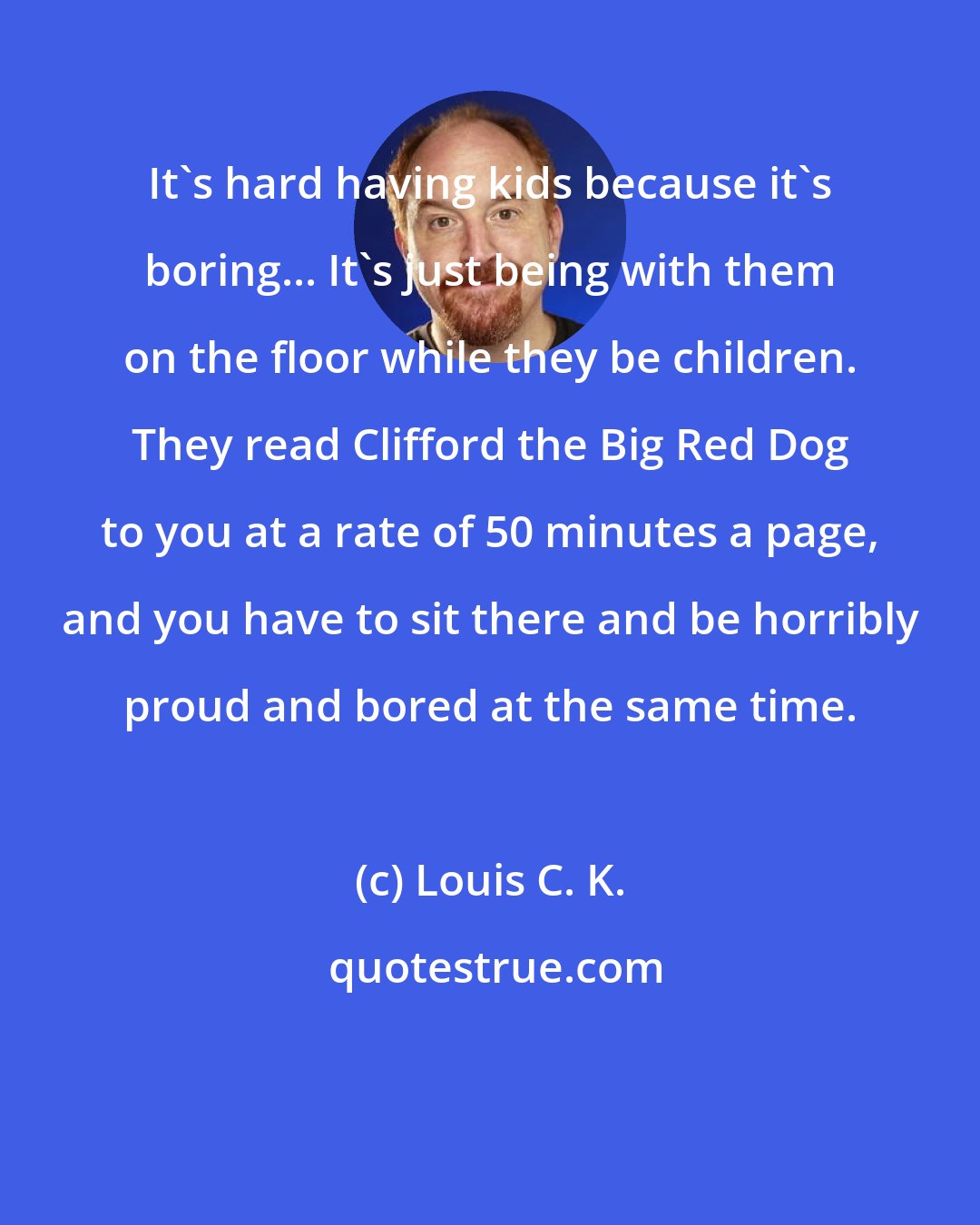 Louis C. K.: It's hard having kids because it's boring... It's just being with them on the floor while they be children. They read Clifford the Big Red Dog to you at a rate of 50 minutes a page, and you have to sit there and be horribly proud and bored at the same time.