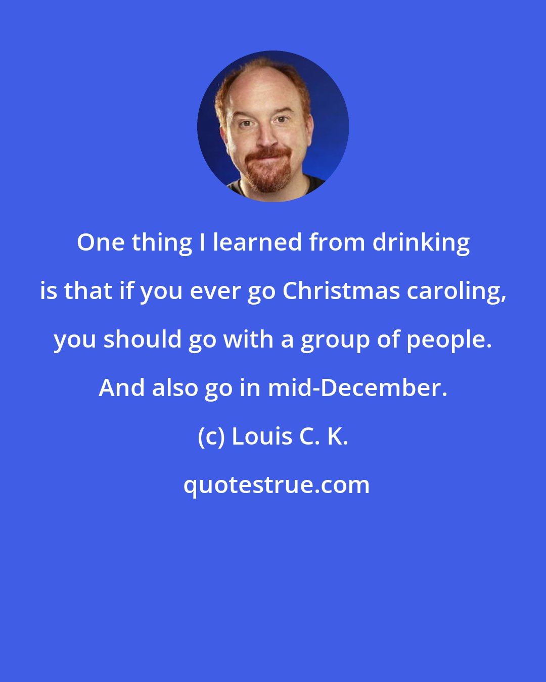 Louis C. K.: One thing I learned from drinking is that if you ever go Christmas caroling, you should go with a group of people. And also go in mid-December.