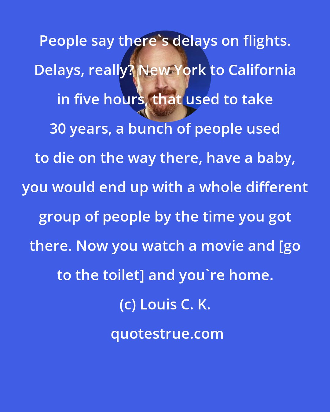 Louis C. K.: People say there's delays on flights. Delays, really? New York to California in five hours, that used to take 30 years, a bunch of people used to die on the way there, have a baby, you would end up with a whole different group of people by the time you got there. Now you watch a movie and [go to the toilet] and you're home.