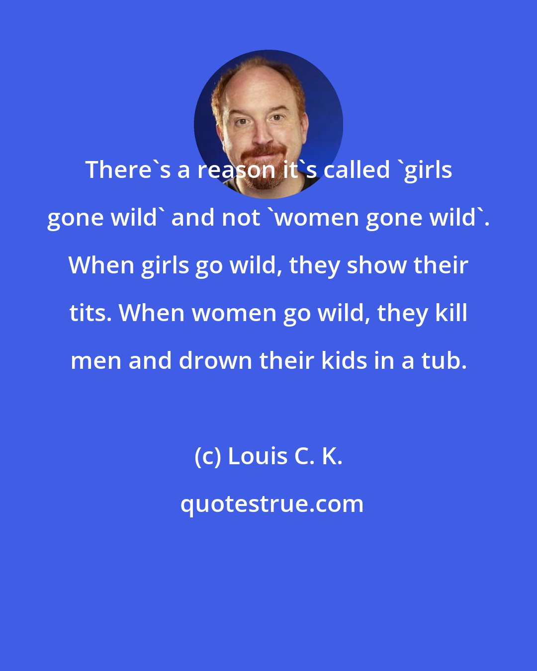 Louis C. K.: There's a reason it's called 'girls gone wild' and not 'women gone wild'. When girls go wild, they show their tits. When women go wild, they kill men and drown their kids in a tub.