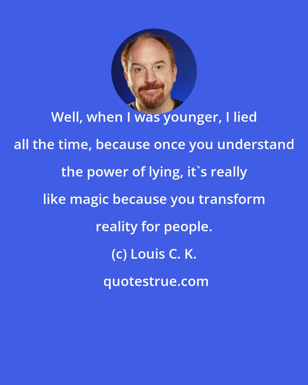 Louis C. K.: Well, when I was younger, I lied all the time, because once you understand the power of lying, it's really like magic because you transform reality for people.