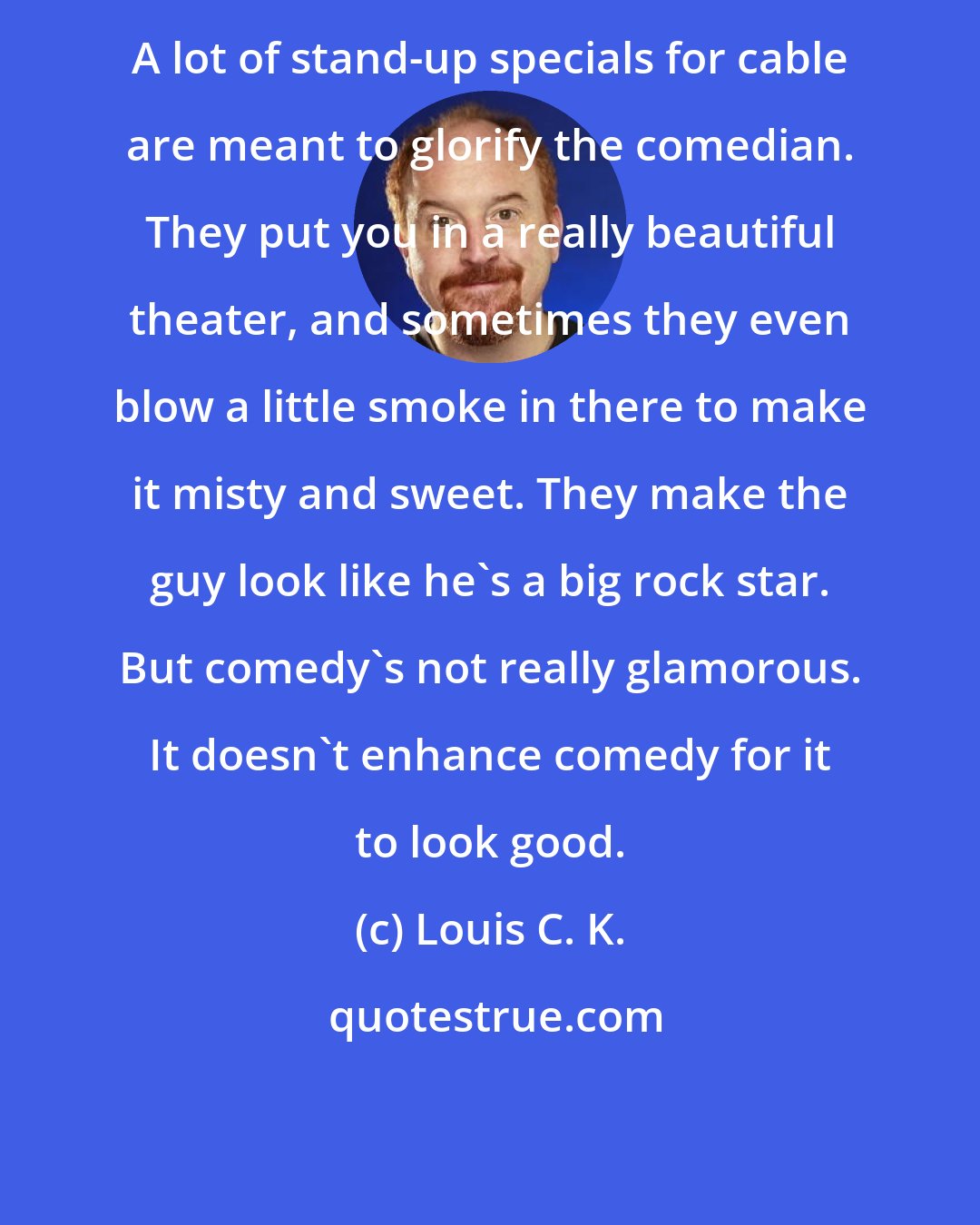 Louis C. K.: A lot of stand-up specials for cable are meant to glorify the comedian. They put you in a really beautiful theater, and sometimes they even blow a little smoke in there to make it misty and sweet. They make the guy look like he's a big rock star. But comedy's not really glamorous. It doesn't enhance comedy for it to look good.