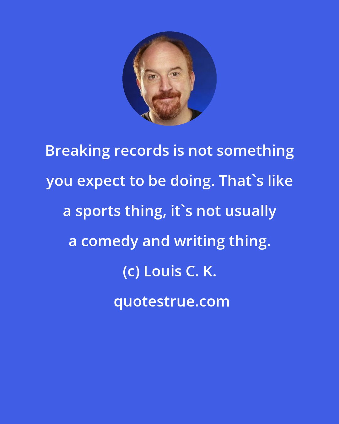 Louis C. K.: Breaking records is not something you expect to be doing. That's like a sports thing, it's not usually a comedy and writing thing.