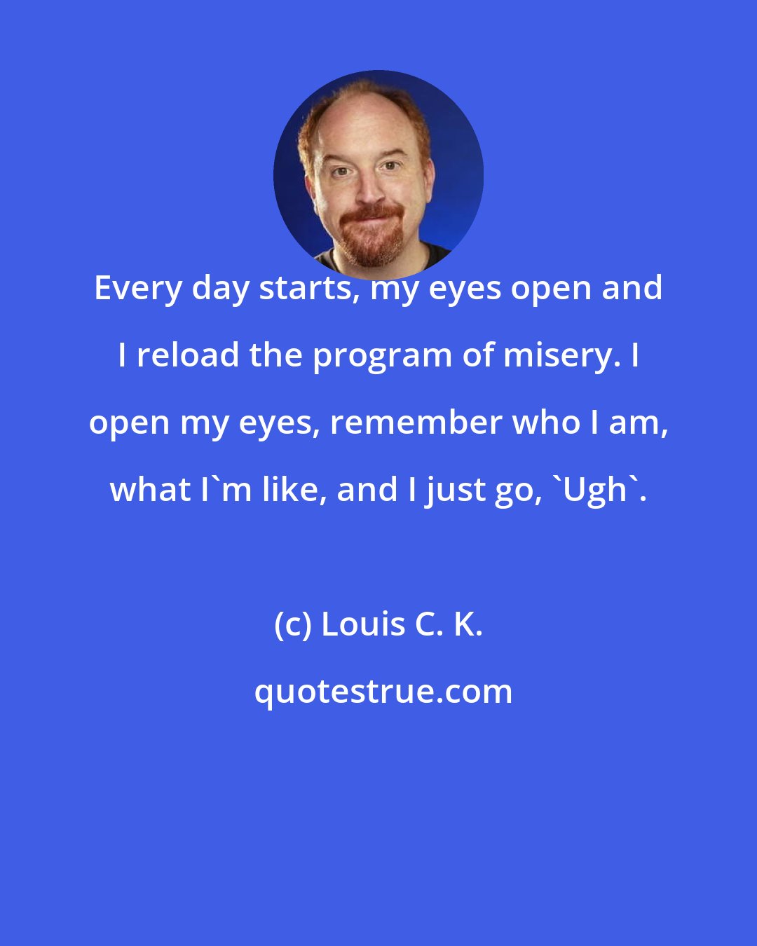 Louis C. K.: Every day starts, my eyes open and I reload the program of misery. I open my eyes, remember who I am, what I'm like, and I just go, 'Ugh'.