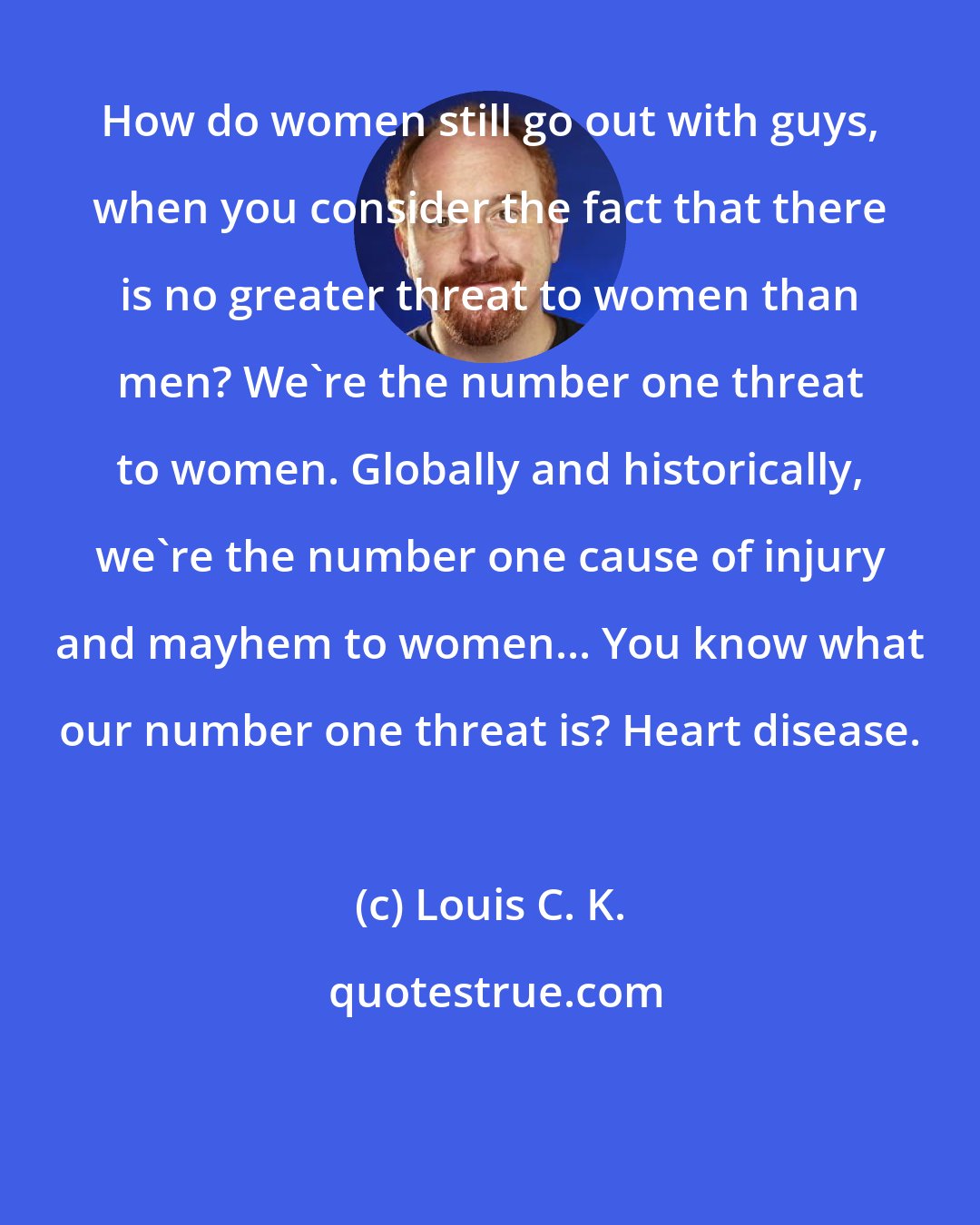 Louis C. K.: How do women still go out with guys, when you consider the fact that there is no greater threat to women than men? We're the number one threat to women. Globally and historically, we're the number one cause of injury and mayhem to women... You know what our number one threat is? Heart disease.