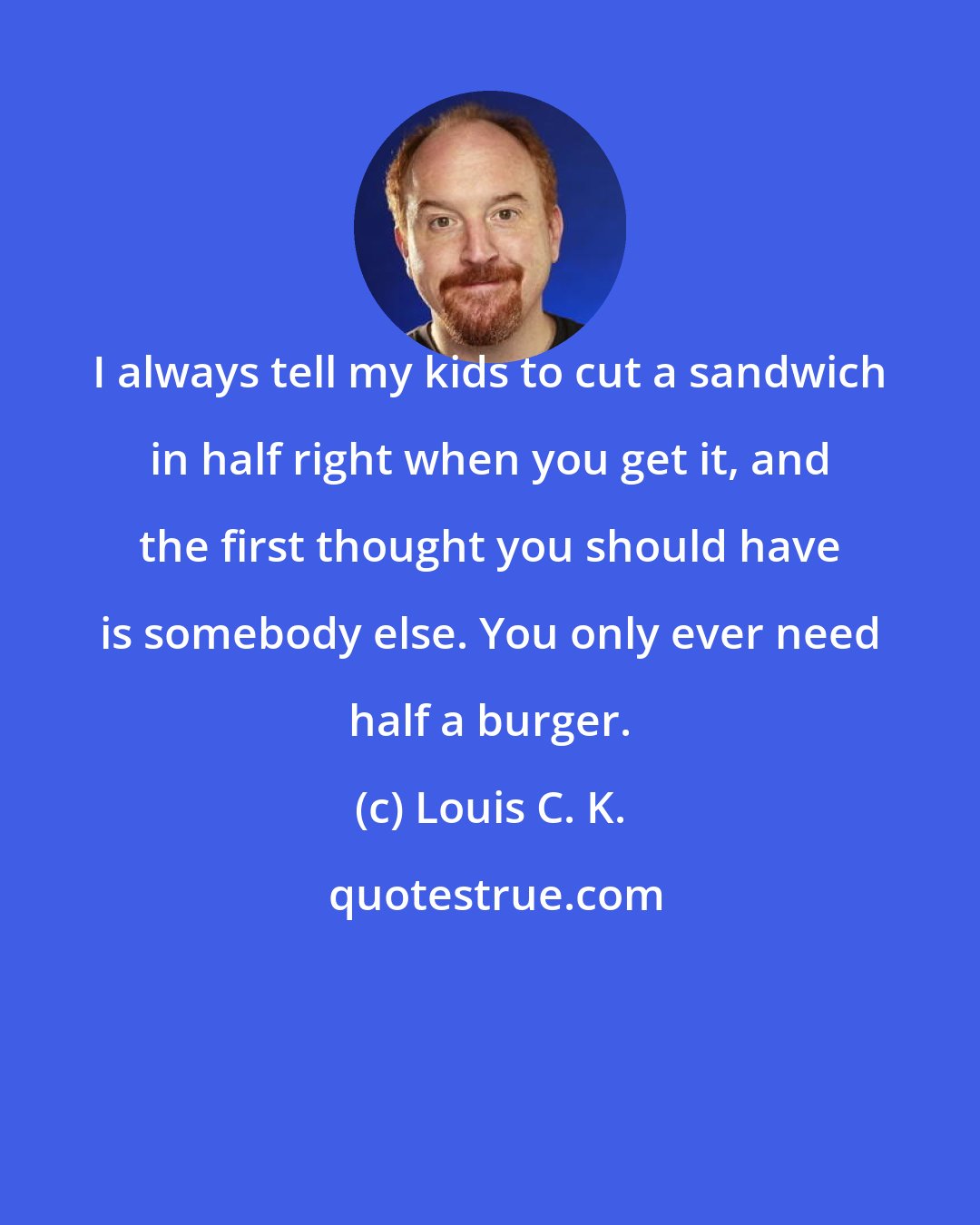 Louis C. K.: I always tell my kids to cut a sandwich in half right when you get it, and the first thought you should have is somebody else. You only ever need half a burger.