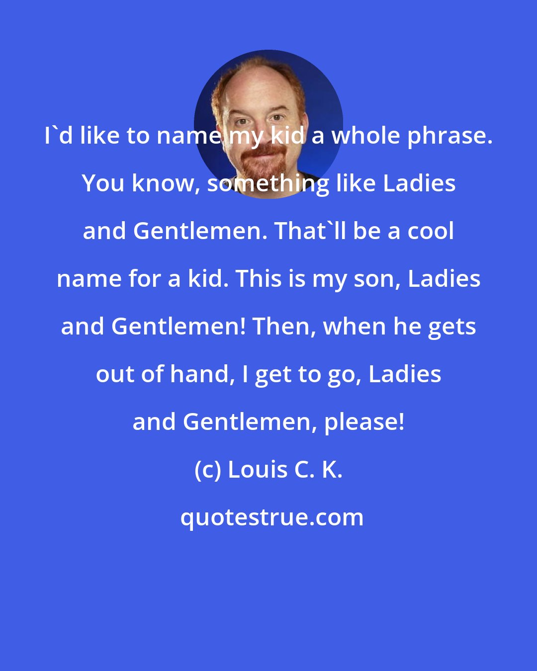 Louis C. K.: I'd like to name my kid a whole phrase. You know, something like Ladies and Gentlemen. That'll be a cool name for a kid. This is my son, Ladies and Gentlemen! Then, when he gets out of hand, I get to go, Ladies and Gentlemen, please!