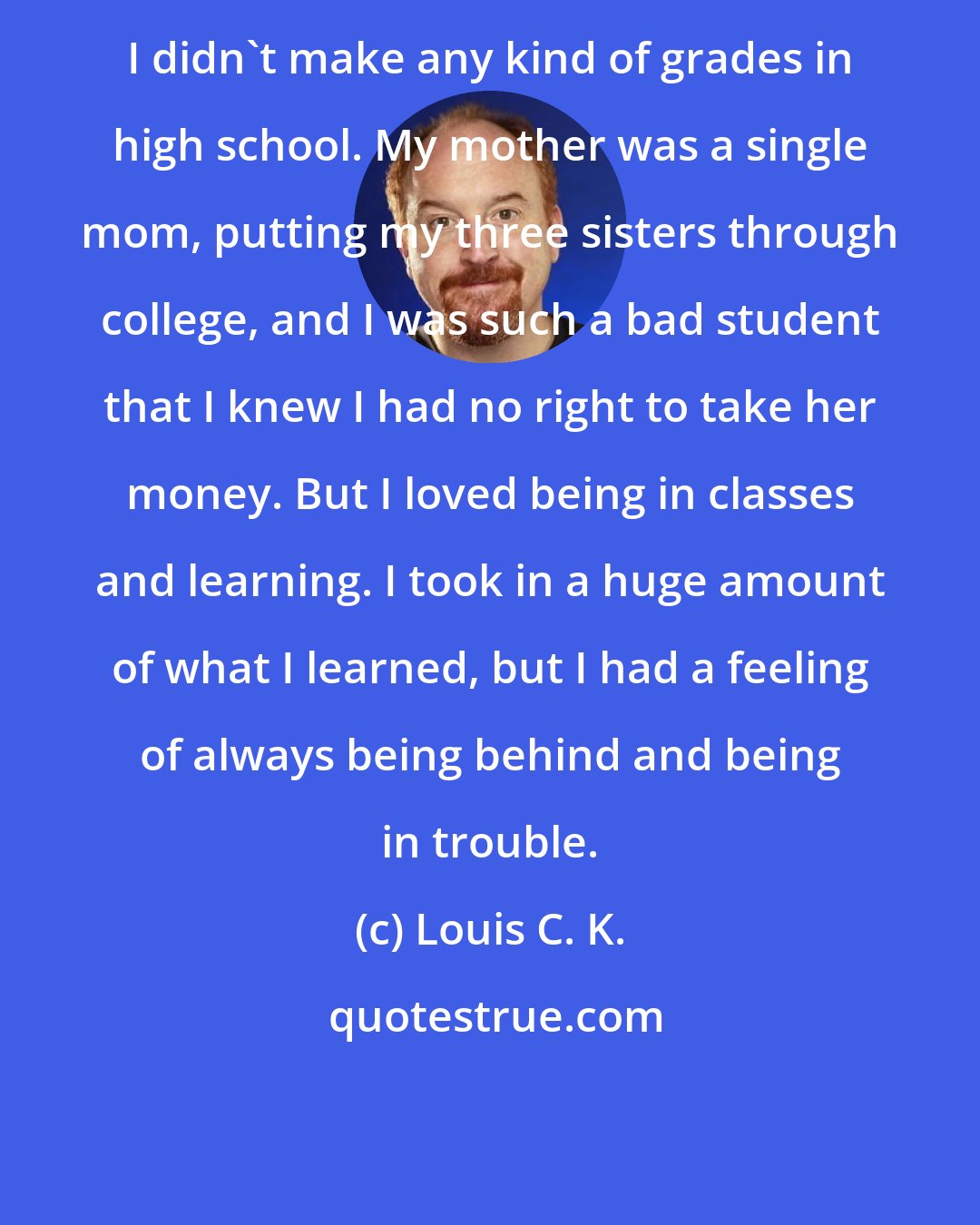 Louis C. K.: I didn't make any kind of grades in high school. My mother was a single mom, putting my three sisters through college, and I was such a bad student that I knew I had no right to take her money. But I loved being in classes and learning. I took in a huge amount of what I learned, but I had a feeling of always being behind and being in trouble.