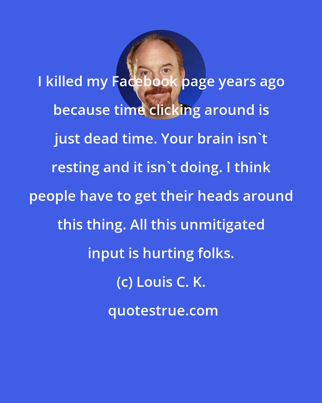 Louis C. K.: I killed my Facebook page years ago because time clicking around is just dead time. Your brain isn't resting and it isn't doing. I think people have to get their heads around this thing. All this unmitigated input is hurting folks.