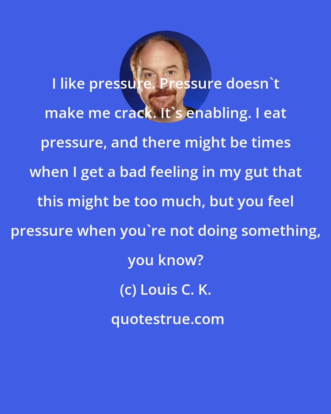 Louis C. K.: I like pressure. Pressure doesn't make me crack. It's enabling. I eat pressure, and there might be times when I get a bad feeling in my gut that this might be too much, but you feel pressure when you're not doing something, you know?