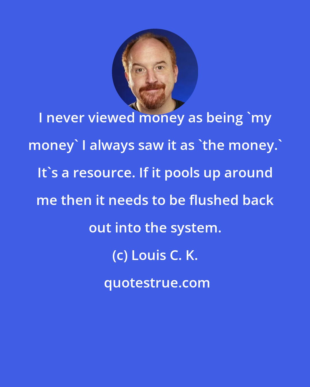 Louis C. K.: I never viewed money as being 'my money' I always saw it as 'the money.' It's a resource. If it pools up around me then it needs to be flushed back out into the system.