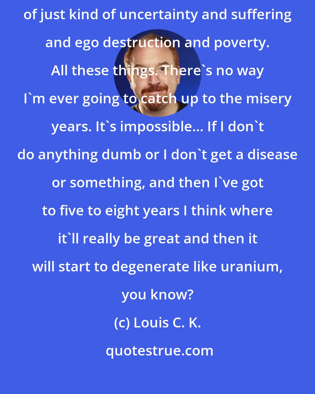 Louis C. K.: I've had two great years, probably five good years. So I had 20 years of just kind of uncertainty and suffering and ego destruction and poverty. All these things. There's no way I'm ever going to catch up to the misery years. It's impossible... If I don't do anything dumb or I don't get a disease or something, and then I've got to five to eight years I think where it'll really be great and then it will start to degenerate like uranium, you know?