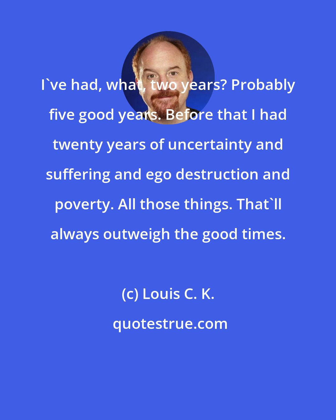 Louis C. K.: I've had, what, two years? Probably five good years. Before that I had twenty years of uncertainty and suffering and ego destruction and poverty. All those things. That'll always outweigh the good times.