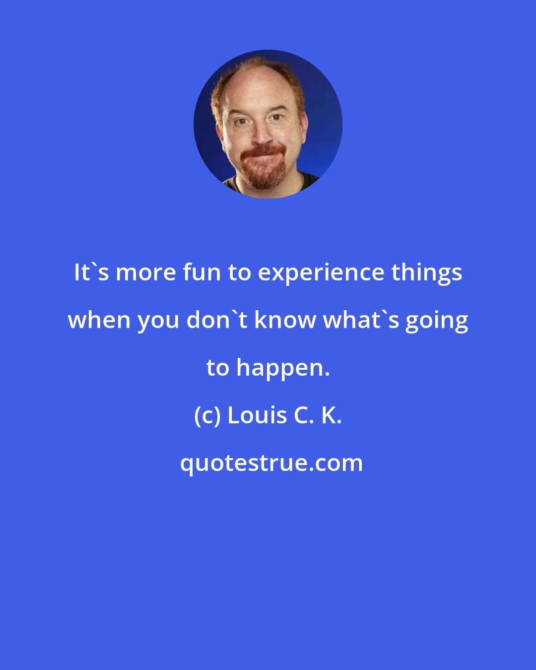 Louis C. K.: It's more fun to experience things when you don't know what's going to happen.