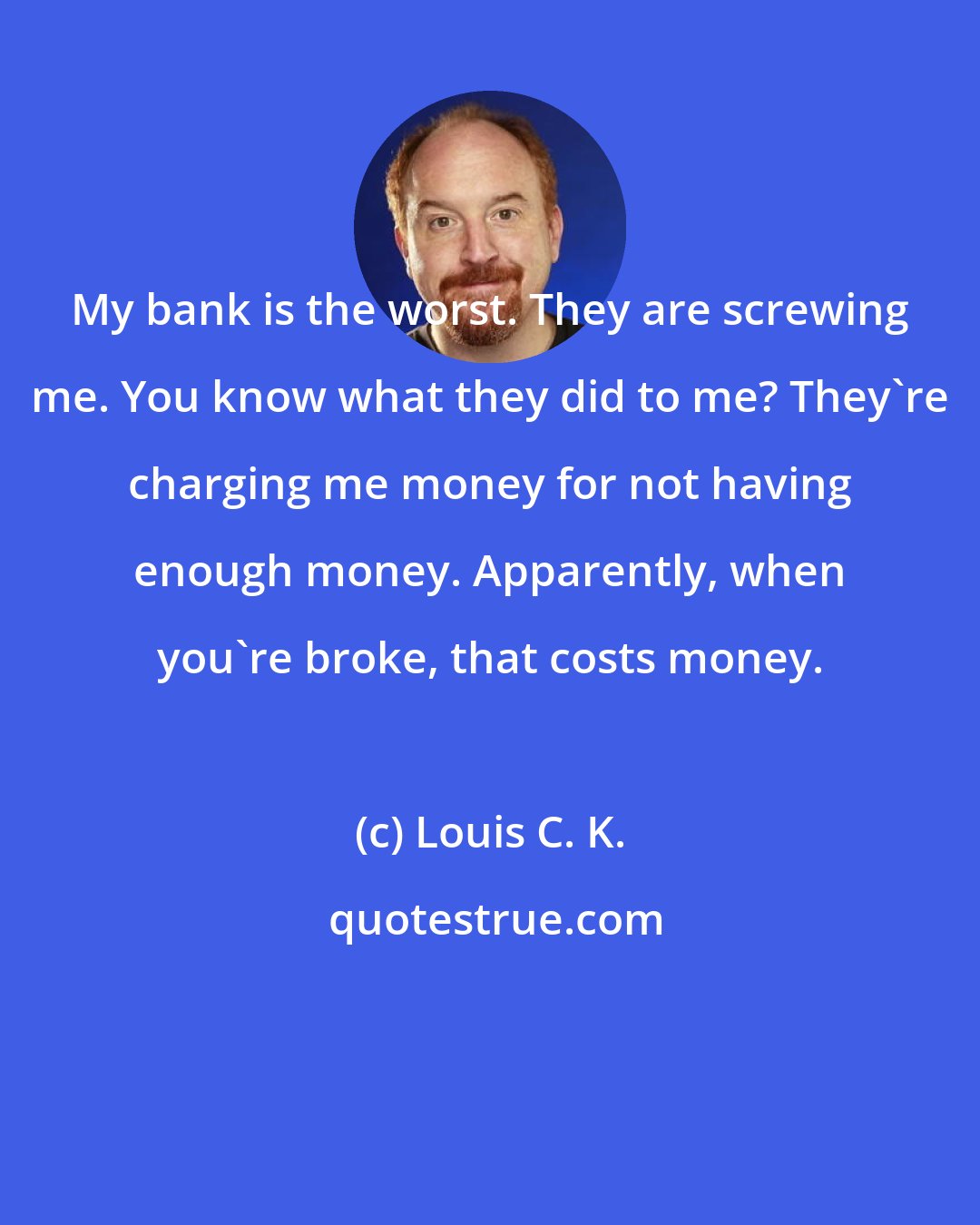 Louis C. K.: My bank is the worst. They are screwing me. You know what they did to me? They're charging me money for not having enough money. Apparently, when you're broke, that costs money.