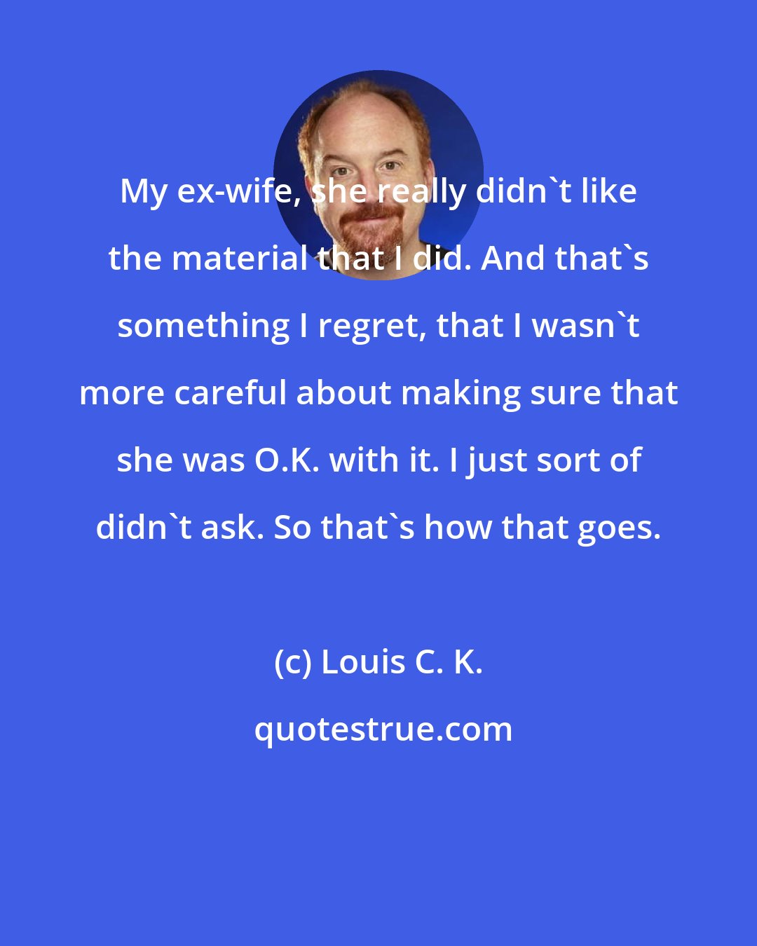 Louis C. K.: My ex-wife, she really didn't like the material that I did. And that's something I regret, that I wasn't more careful about making sure that she was O.K. with it. I just sort of didn't ask. So that's how that goes.