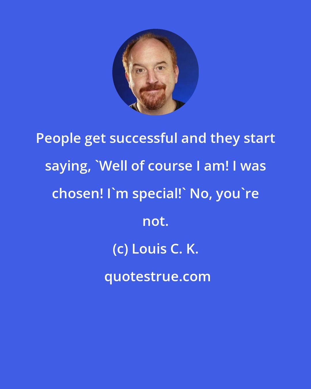 Louis C. K.: People get successful and they start saying, 'Well of course I am! I was chosen! I'm special!' No, you're not.