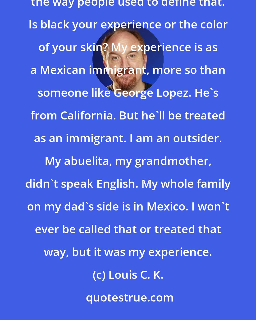 Louis C. K.: Race doesn't mean what it used to in America anymore. It just doesn't. Obama's black, but he's not black the way people used to define that. Is black your experience or the color of your skin? My experience is as a Mexican immigrant, more so than someone like George Lopez. He's from California. But he'll be treated as an immigrant. I am an outsider. My abuelita, my grandmother, didn't speak English. My whole family on my dad's side is in Mexico. I won't ever be called that or treated that way, but it was my experience.