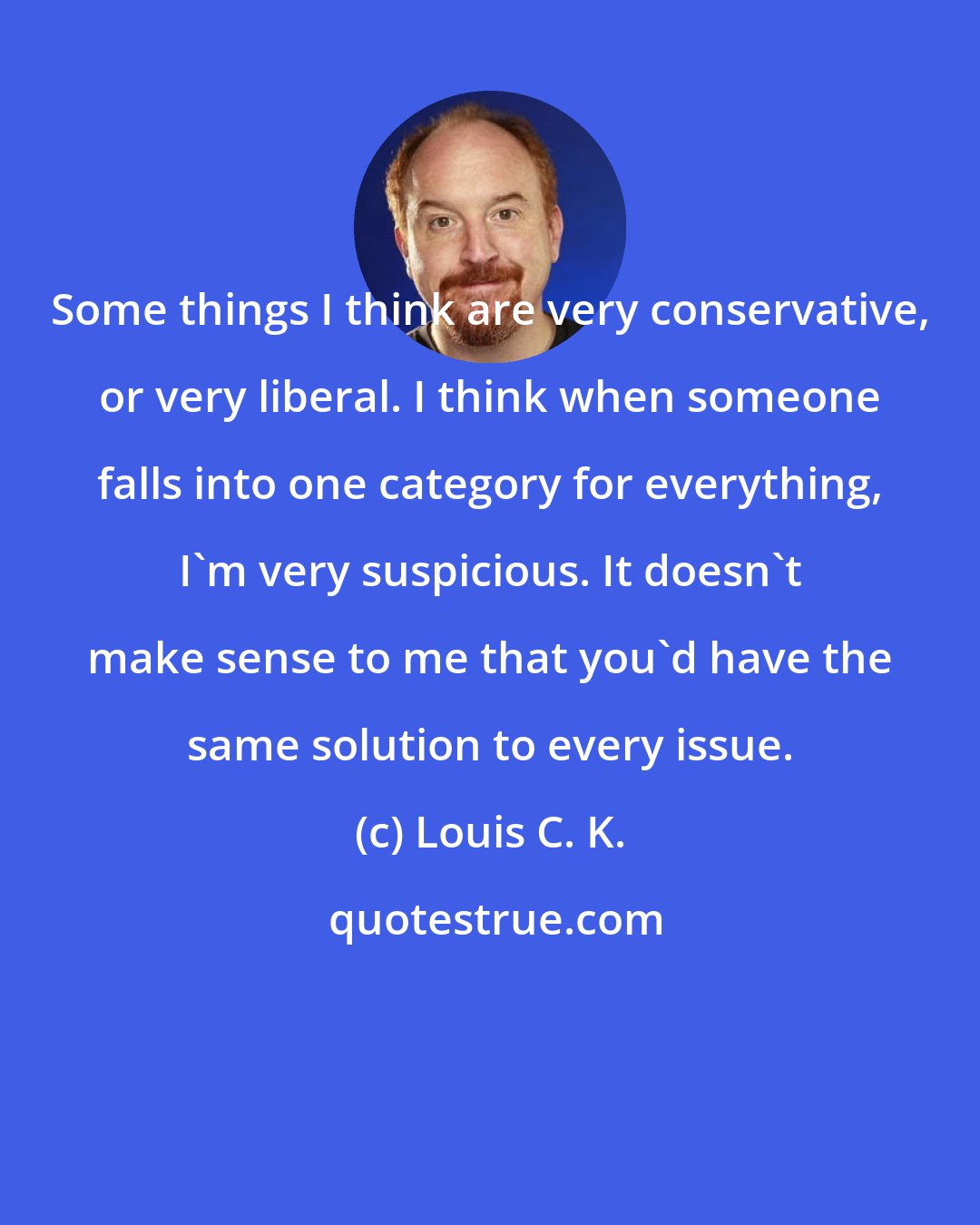 Louis C. K.: Some things I think are very conservative, or very liberal. I think when someone falls into one category for everything, I'm very suspicious. It doesn't make sense to me that you'd have the same solution to every issue.