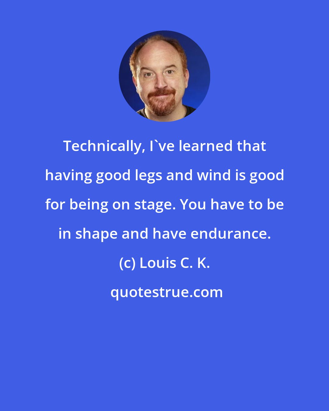 Louis C. K.: Technically, I've learned that having good legs and wind is good for being on stage. You have to be in shape and have endurance.