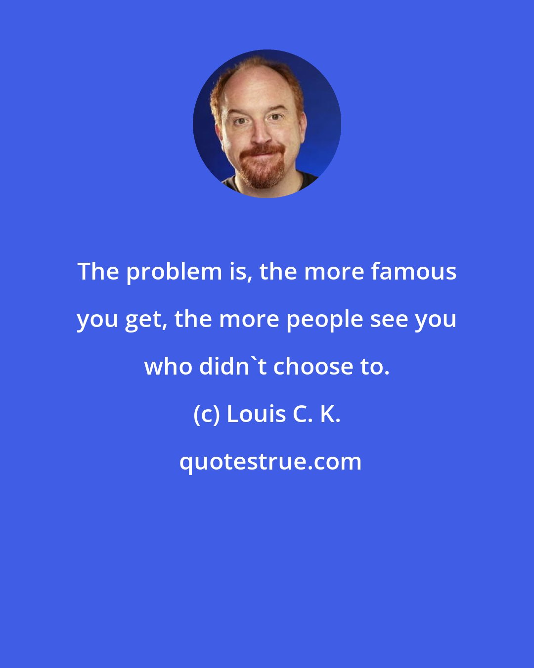 Louis C. K.: The problem is, the more famous you get, the more people see you who didn't choose to.