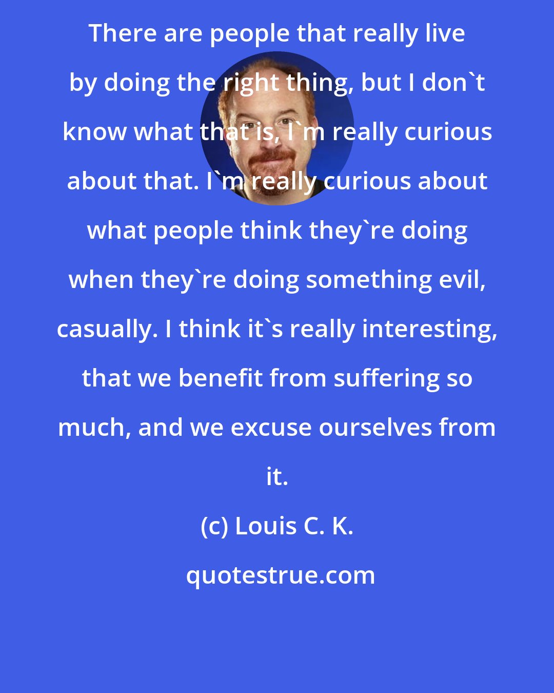 Louis C. K.: There are people that really live by doing the right thing, but I don't know what that is, I'm really curious about that. I'm really curious about what people think they're doing when they're doing something evil, casually. I think it's really interesting, that we benefit from suffering so much, and we excuse ourselves from it.