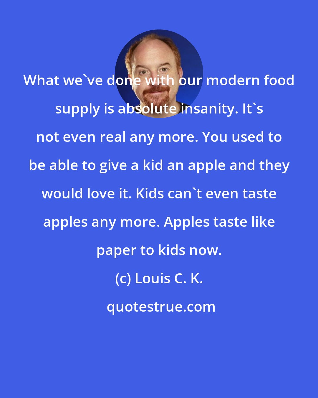 Louis C. K.: What we've done with our modern food supply is absolute insanity. It's not even real any more. You used to be able to give a kid an apple and they would love it. Kids can't even taste apples any more. Apples taste like paper to kids now.