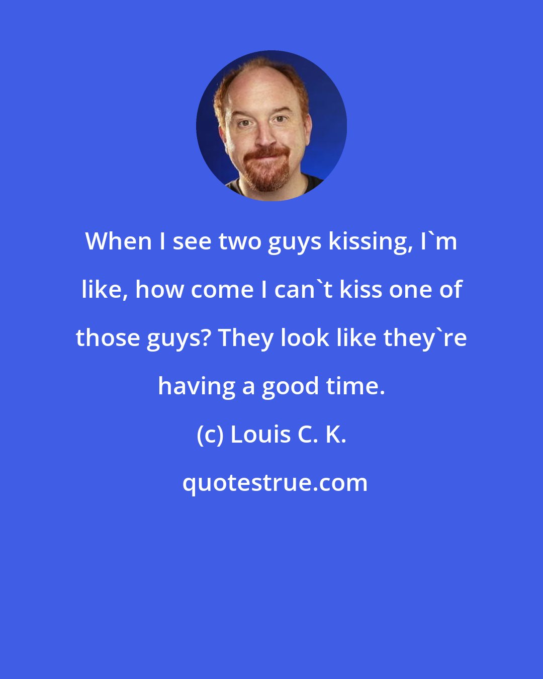 Louis C. K.: When I see two guys kissing, I'm like, how come I can't kiss one of those guys? They look like they're having a good time.