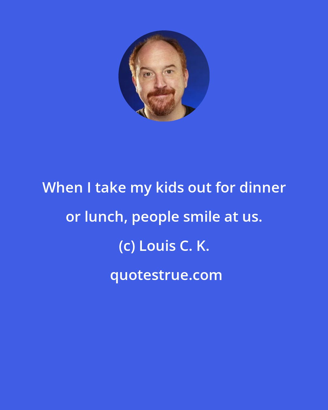 Louis C. K.: When I take my kids out for dinner or lunch, people smile at us.