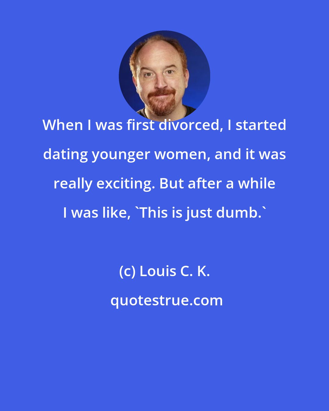 Louis C. K.: When I was first divorced, I started dating younger women, and it was really exciting. But after a while I was like, 'This is just dumb.'