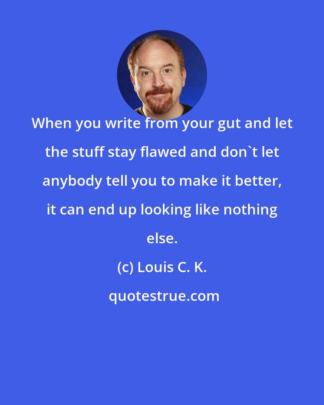 Louis C. K.: When you write from your gut and let the stuff stay flawed and don't let anybody tell you to make it better, it can end up looking like nothing else.