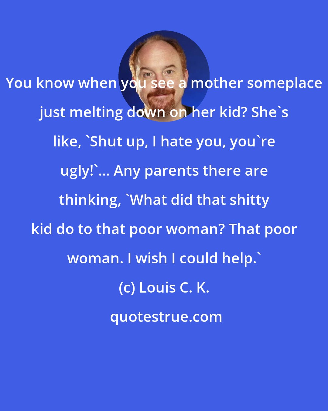 Louis C. K.: You know when you see a mother someplace just melting down on her kid? She's like, 'Shut up, I hate you, you're ugly!'... Any parents there are thinking, 'What did that shitty kid do to that poor woman? That poor woman. I wish I could help.'