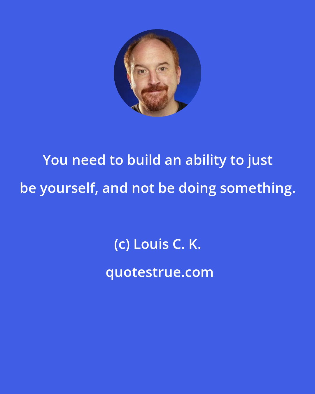 Louis C. K.: You need to build an ability to just be yourself, and not be doing something.