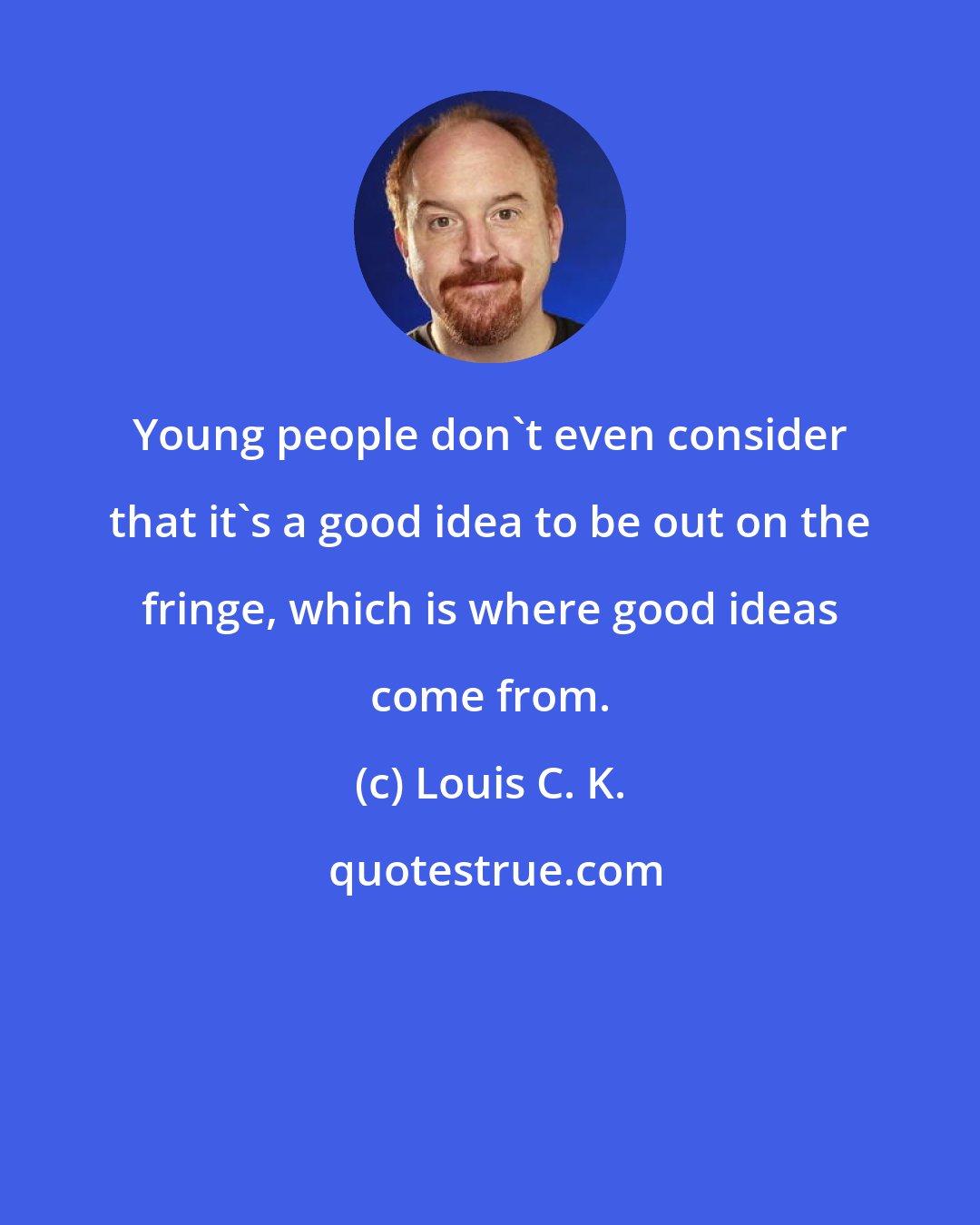 Louis C. K.: Young people don't even consider that it's a good idea to be out on the fringe, which is where good ideas come from.