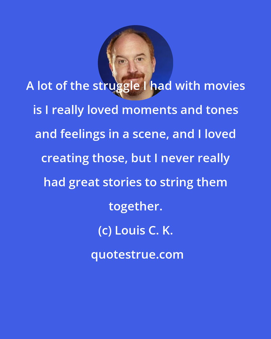 Louis C. K.: A lot of the struggle I had with movies is I really loved moments and tones and feelings in a scene, and I loved creating those, but I never really had great stories to string them together.