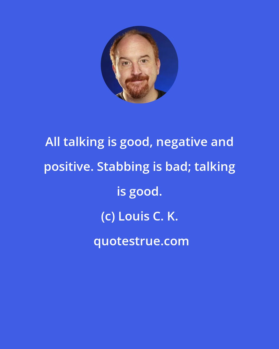 Louis C. K.: All talking is good, negative and positive. Stabbing is bad; talking is good.