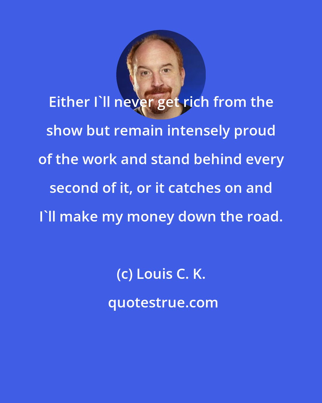 Louis C. K.: Either I'll never get rich from the show but remain intensely proud of the work and stand behind every second of it, or it catches on and I'll make my money down the road.