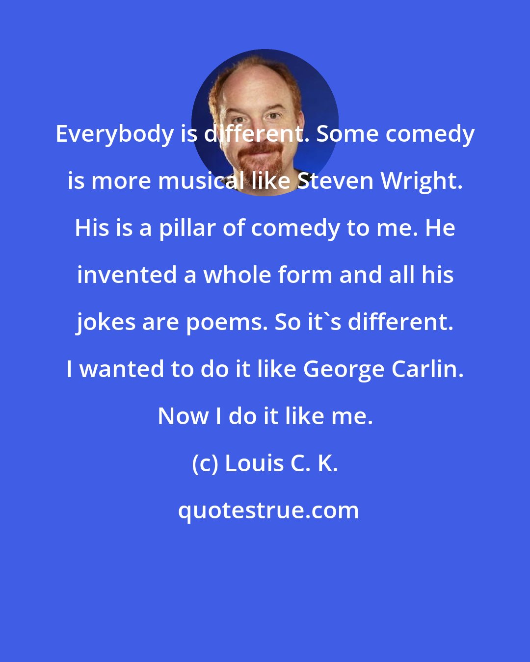 Louis C. K.: Everybody is different. Some comedy is more musical like Steven Wright. His is a pillar of comedy to me. He invented a whole form and all his jokes are poems. So it's different. I wanted to do it like George Carlin. Now I do it like me.