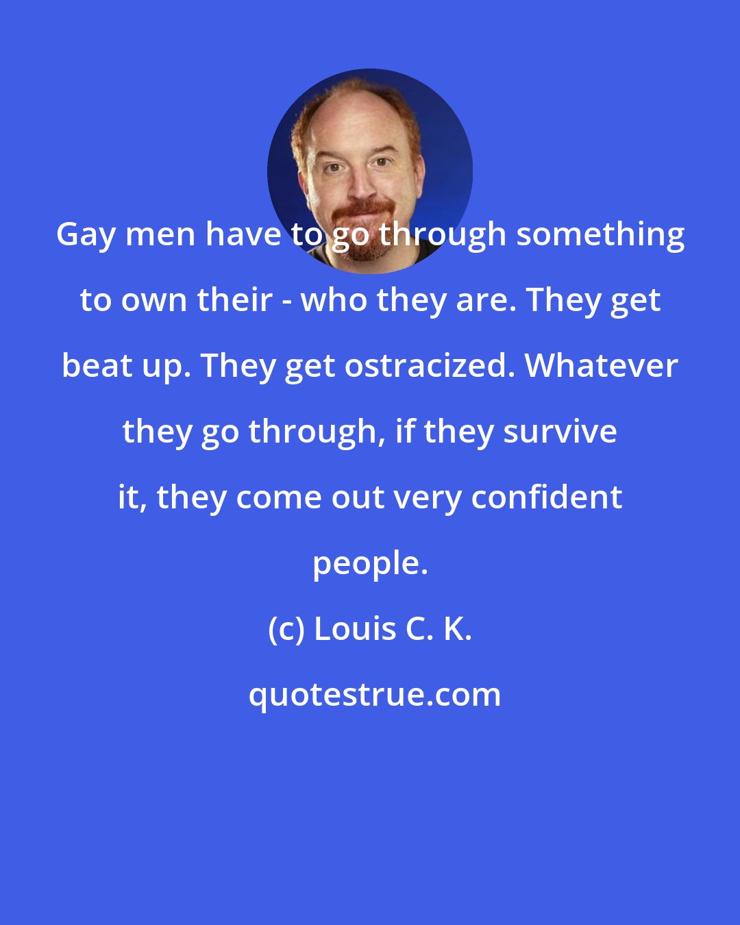 Louis C. K.: Gay men have to go through something to own their - who they are. They get beat up. They get ostracized. Whatever they go through, if they survive it, they come out very confident people.