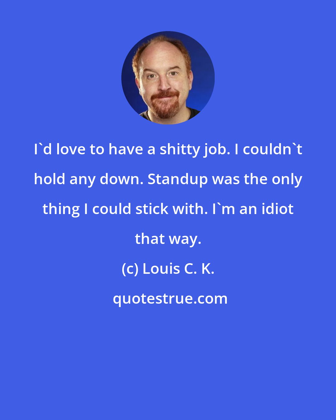 Louis C. K.: I'd love to have a shitty job. I couldn't hold any down. Standup was the only thing I could stick with. I'm an idiot that way.