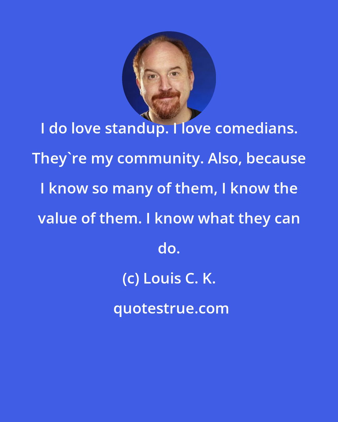 Louis C. K.: I do love standup. I love comedians. They're my community. Also, because I know so many of them, I know the value of them. I know what they can do.