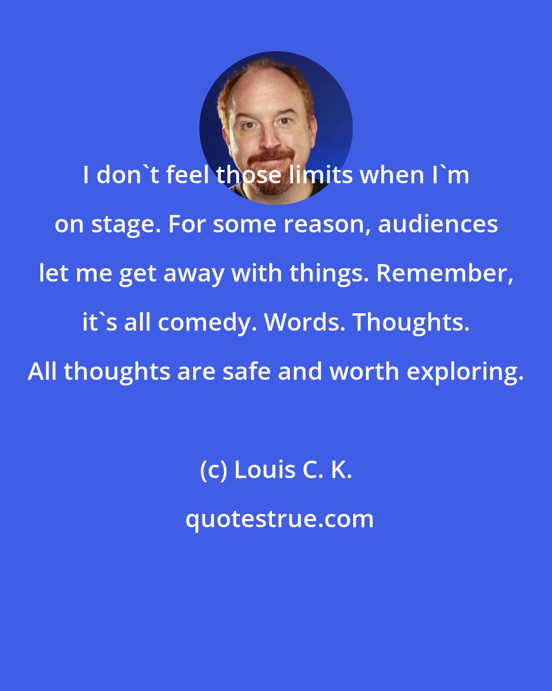 Louis C. K.: I don't feel those limits when I'm on stage. For some reason, audiences let me get away with things. Remember, it's all comedy. Words. Thoughts. All thoughts are safe and worth exploring.