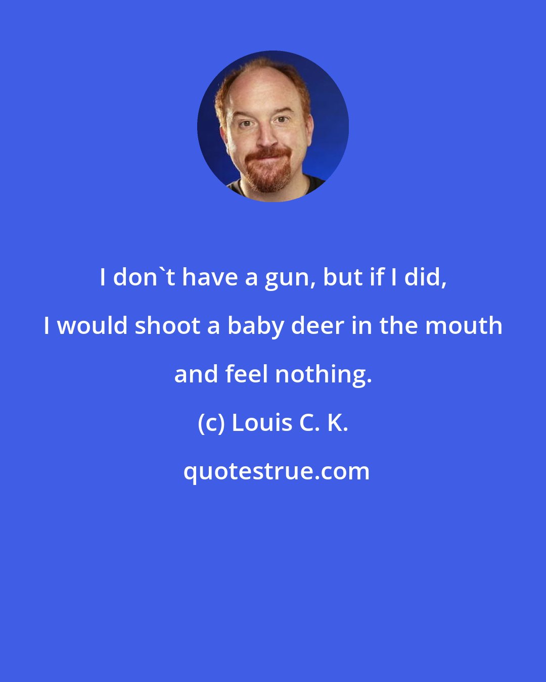 Louis C. K.: I don't have a gun, but if I did, I would shoot a baby deer in the mouth and feel nothing.