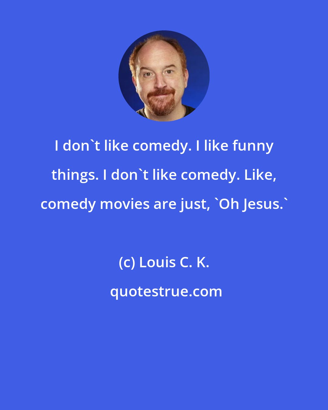 Louis C. K.: I don't like comedy. I like funny things. I don't like comedy. Like, comedy movies are just, 'Oh Jesus.'